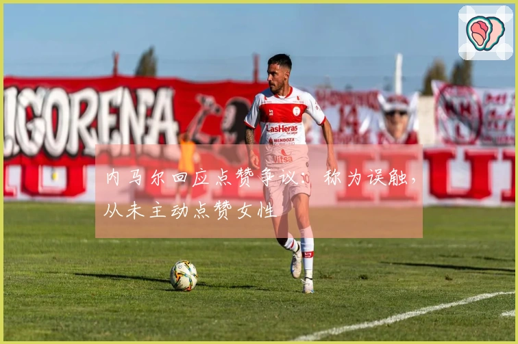 内马尔回应点赞争议：称为误触，从未主动点赞女性