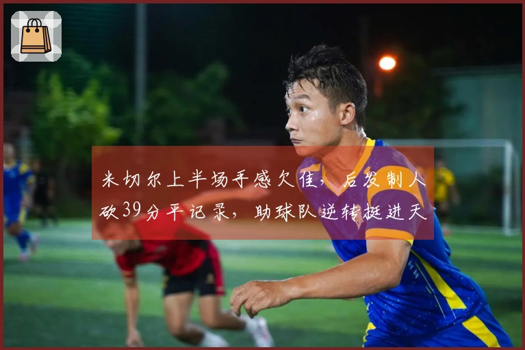 米切尔上半场手感欠佳，后发制人砍39分平记录，助球队逆转挺进天王山