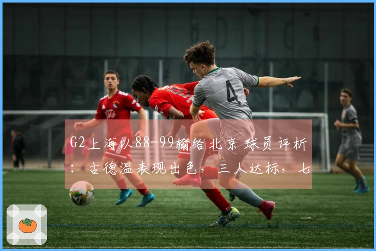 G2上海以88-99输给北京 球员评析：古德温表现出色，三人达标，七人状态低迷