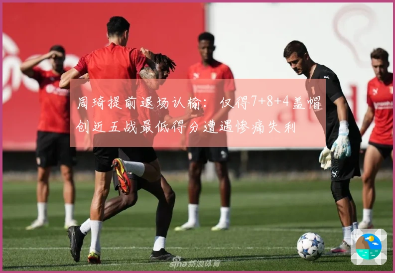 周琦提前退场认输：仅得7+8+4盖帽创近五战最低得分遭遇惨痛失利