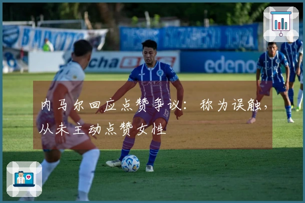 内马尔回应点赞争议：称为误触，从未主动点赞女性